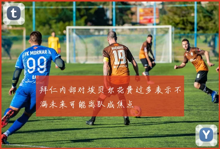 拜仁内部对埃贝尔花费过多表示不满未来可能离队成焦点