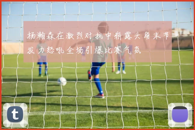 杨瀚森在激烈对抗中崭露头角末节发力怒吼全场引爆比赛气氛