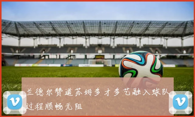 兰德尔赞道苏姆多才多艺融入球队过程顺畅无阻