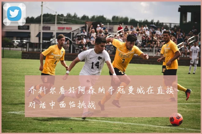 乔科尔看好阿森纳夺冠曼城在直接对话中面临挑战