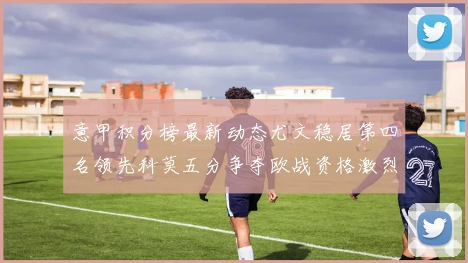 意甲积分榜最新动态尤文稳居第四名领先科莫五分争夺欧战资格激烈