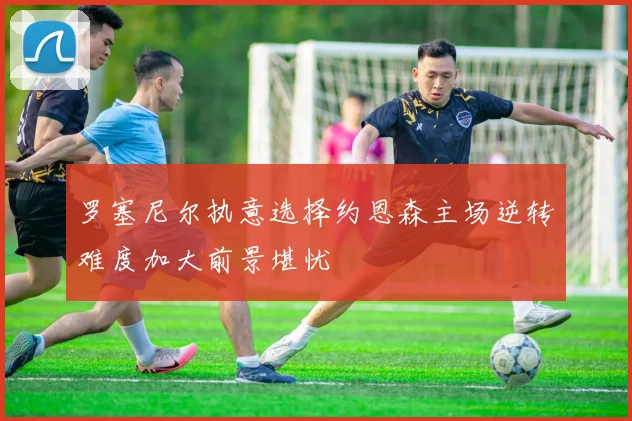 罗塞尼尔执意选择约恩森主场逆转难度加大前景堪忧
