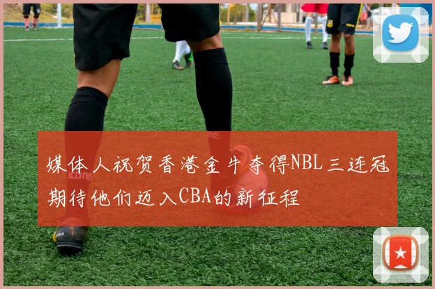 媒体人祝贺香港金牛夺得NBL三连冠期待他们迈入CBA的新征程