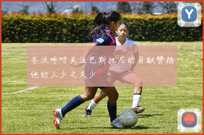齐沃呼吁关注巴斯托尼的贡献赞扬他的人少之又少