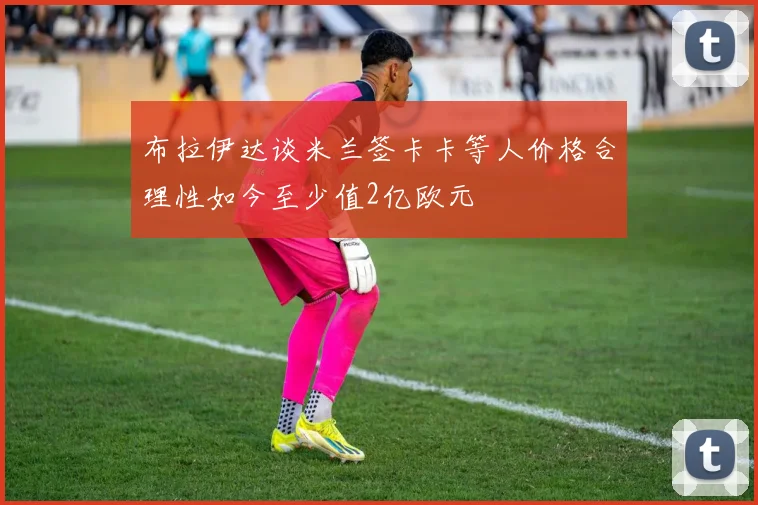 布拉伊达谈米兰签卡卡等人价格合理性如今至少值2亿欧元