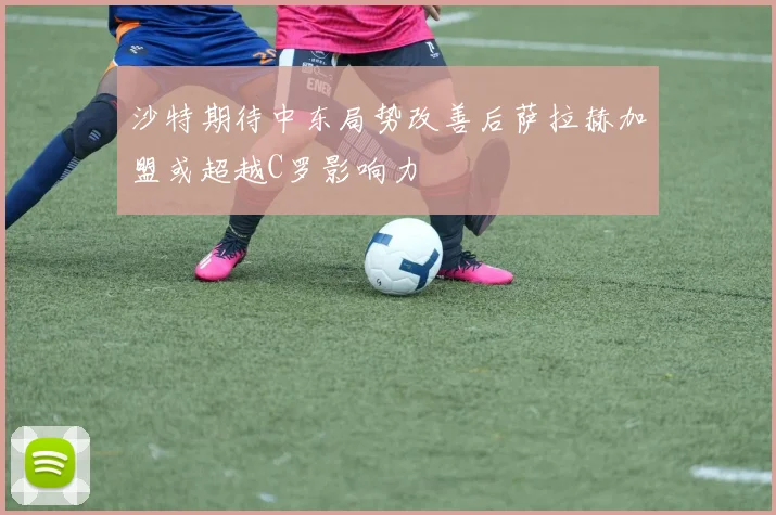 沙特期待中东局势改善后萨拉赫加盟或超越C罗影响力