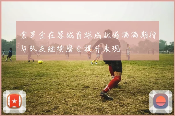 索罗金在蓉城首球成就感满满期待与队友继续磨合提升表现