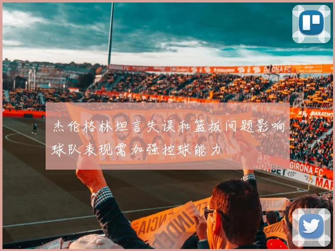 杰伦格林坦言失误和篮板问题影响球队表现需加强控球能力
